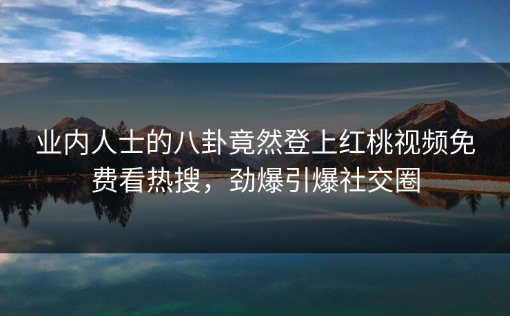 业内人士的八卦竟然登上红桃视频免费看热搜，劲爆引爆社交圈