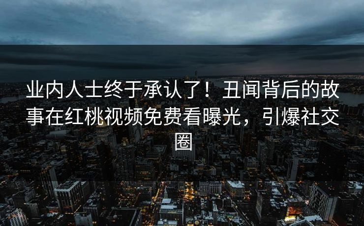 业内人士终于承认了！丑闻背后的故事在红桃视频免费看曝光，引爆社交圈