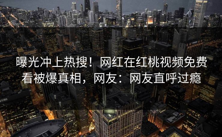 曝光冲上热搜！网红在红桃视频免费看被爆真相，网友：网友直呼过瘾