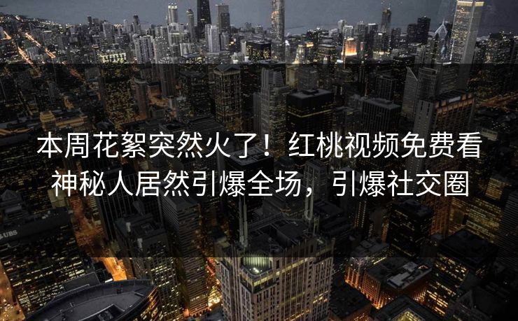 本周花絮突然火了！红桃视频免费看神秘人居然引爆全场，引爆社交圈