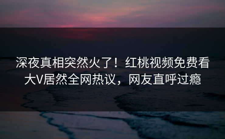 深夜真相突然火了！红桃视频免费看大V居然全网热议，网友直呼过瘾