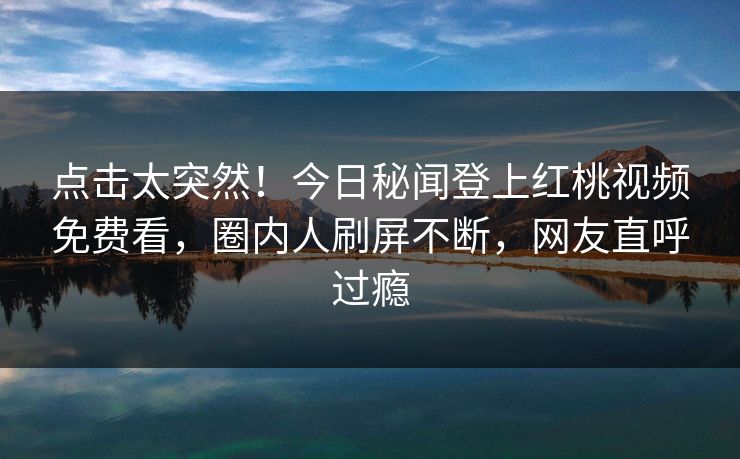 点击太突然！今日秘闻登上红桃视频免费看，圈内人刷屏不断，网友直呼过瘾