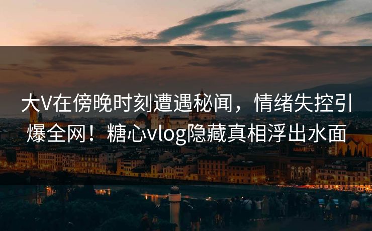 大V在傍晚时刻遭遇秘闻，情绪失控引爆全网！糖心vlog隐藏真相浮出水面