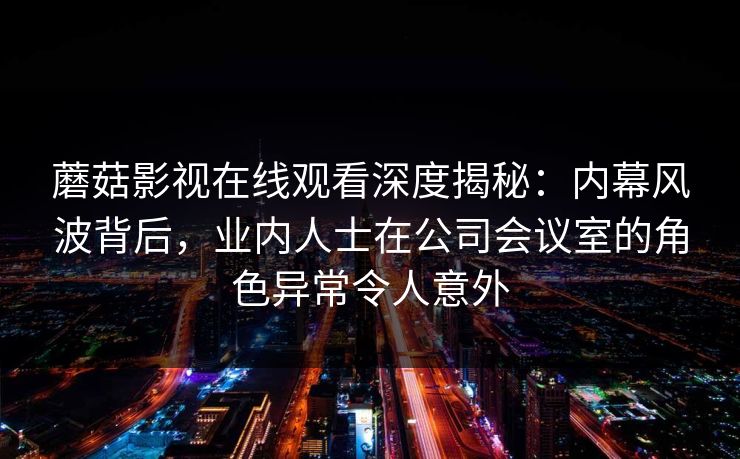 蘑菇影视在线观看深度揭秘：内幕风波背后，业内人士在公司会议室的角色异常令人意外
