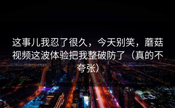 这事儿我忍了很久，今天别笑，蘑菇视频这波体验把我整破防了（真的不夸张）
