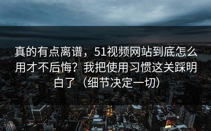 真的有点离谱，51视频网站到底怎么用才不后悔？我把使用习惯这关踩明白了（细节决定一切）