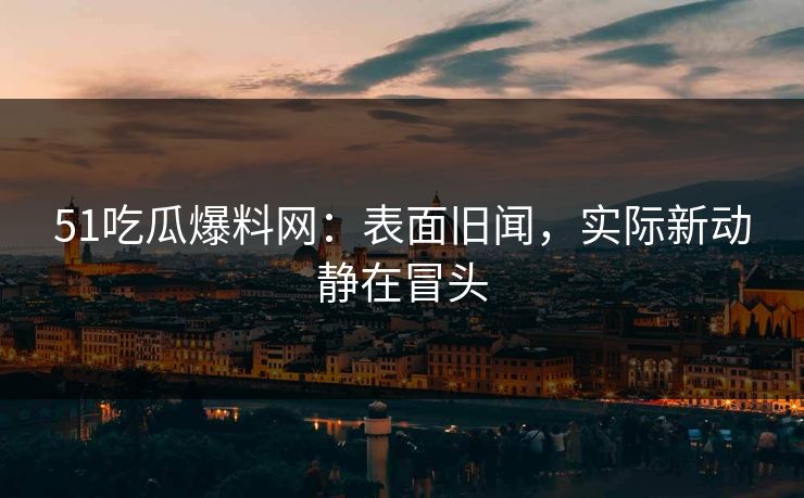 51吃瓜爆料网：表面旧闻，实际新动静在冒头