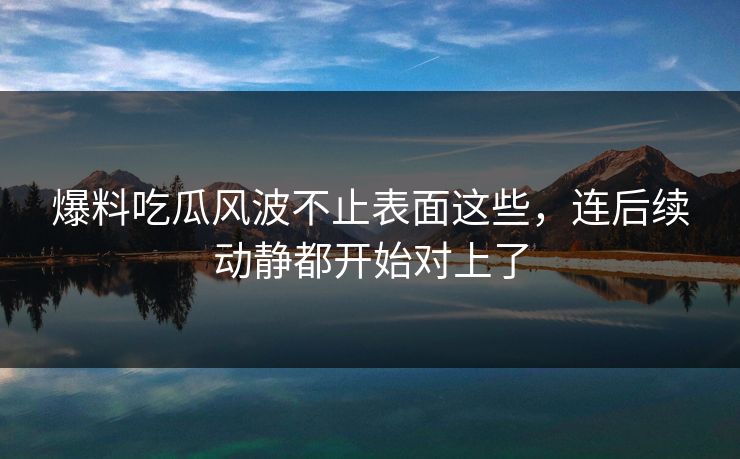 爆料吃瓜风波不止表面这些，连后续动静都开始对上了