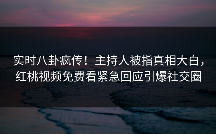 实时八卦疯传！主持人被指真相大白，红桃视频免费看紧急回应引爆社交圈