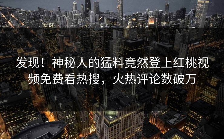 发现！神秘人的猛料竟然登上红桃视频免费看热搜，火热评论数破万