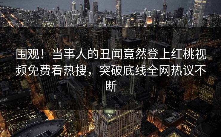 围观！当事人的丑闻竟然登上红桃视频免费看热搜，突破底线全网热议不断