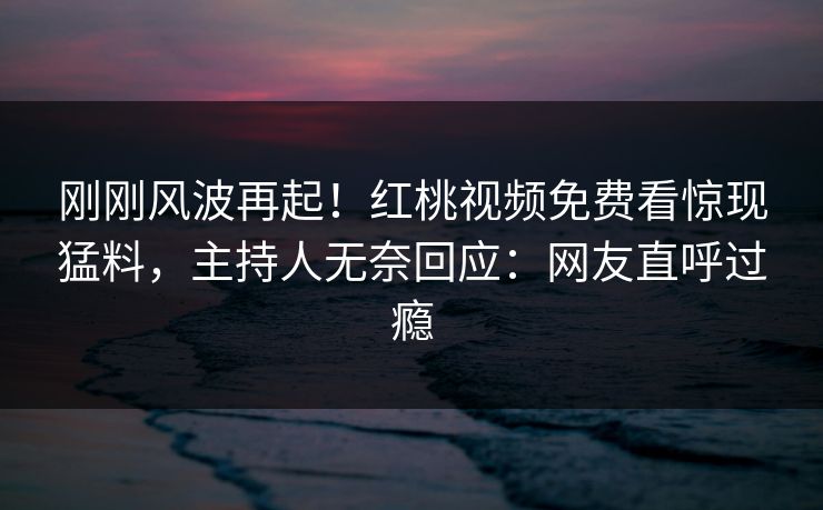 刚刚风波再起！红桃视频免费看惊现猛料，主持人无奈回应：网友直呼过瘾