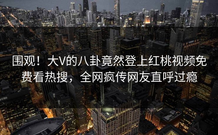 围观！大V的八卦竟然登上红桃视频免费看热搜，全网疯传网友直呼过瘾