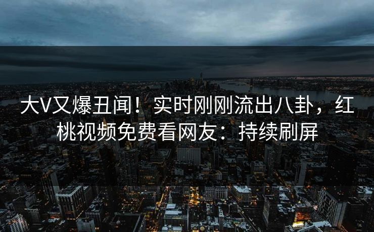 大V又爆丑闻！实时刚刚流出八卦，红桃视频免费看网友：持续刷屏