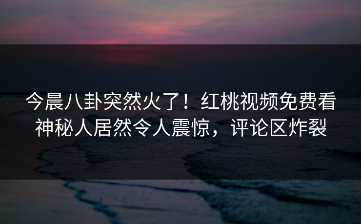 今晨八卦突然火了！红桃视频免费看神秘人居然令人震惊，评论区炸裂