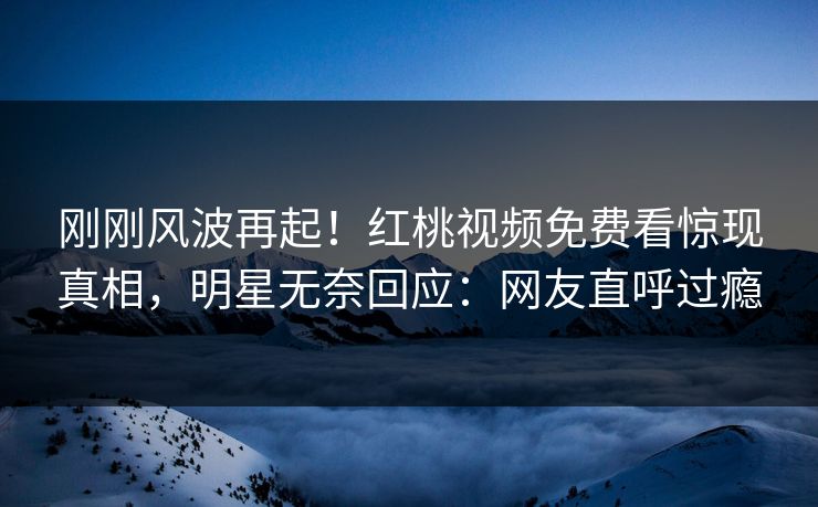 刚刚风波再起！红桃视频免费看惊现真相，明星无奈回应：网友直呼过瘾