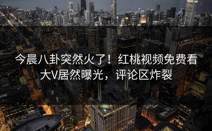 今晨八卦突然火了！红桃视频免费看大V居然曝光，评论区炸裂
