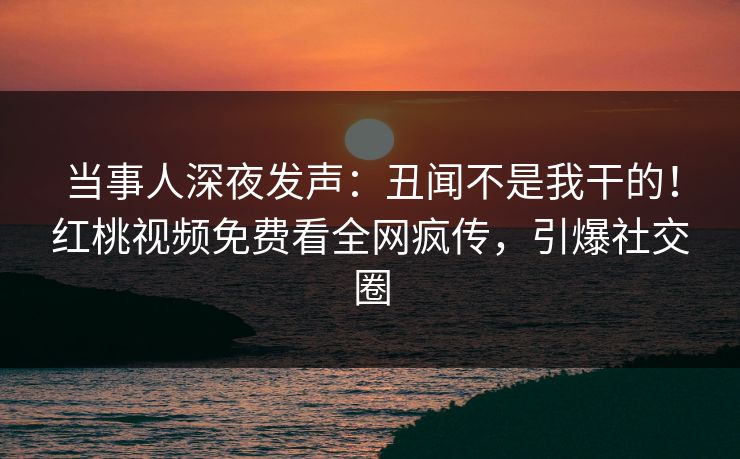 当事人深夜发声：丑闻不是我干的！红桃视频免费看全网疯传，引爆社交圈