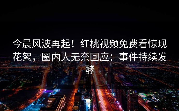 今晨风波再起！红桃视频免费看惊现花絮，圈内人无奈回应：事件持续发酵