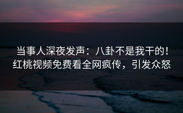 当事人深夜发声：八卦不是我干的！红桃视频免费看全网疯传，引发众怒