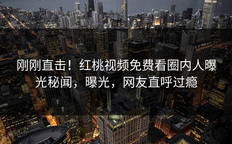 刚刚直击！红桃视频免费看圈内人曝光秘闻，曝光，网友直呼过瘾