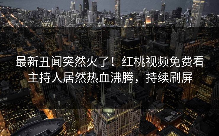 最新丑闻突然火了！红桃视频免费看主持人居然热血沸腾，持续刷屏