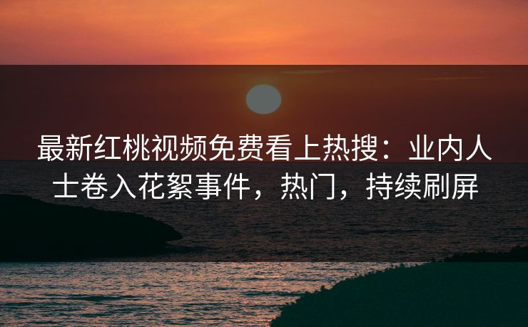 最新红桃视频免费看上热搜：业内人士卷入花絮事件，热门，持续刷屏