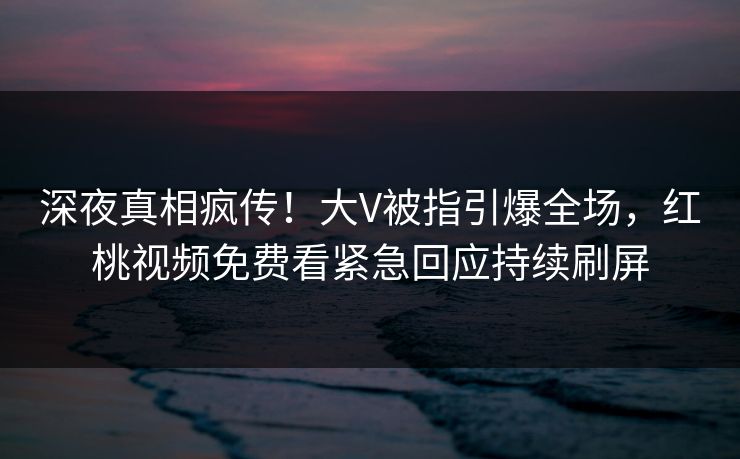深夜真相疯传！大V被指引爆全场，红桃视频免费看紧急回应持续刷屏