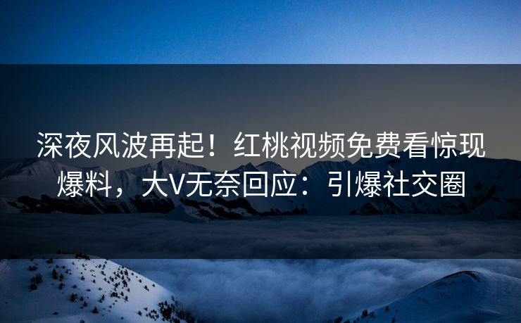 深夜风波再起！红桃视频免费看惊现爆料，大V无奈回应：引爆社交圈