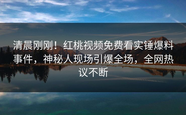 清晨刚刚！红桃视频免费看实锤爆料事件，神秘人现场引爆全场，全网热议不断
