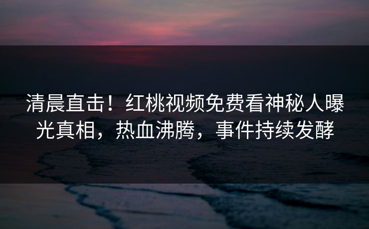 清晨直击！红桃视频免费看神秘人曝光真相，热血沸腾，事件持续发酵