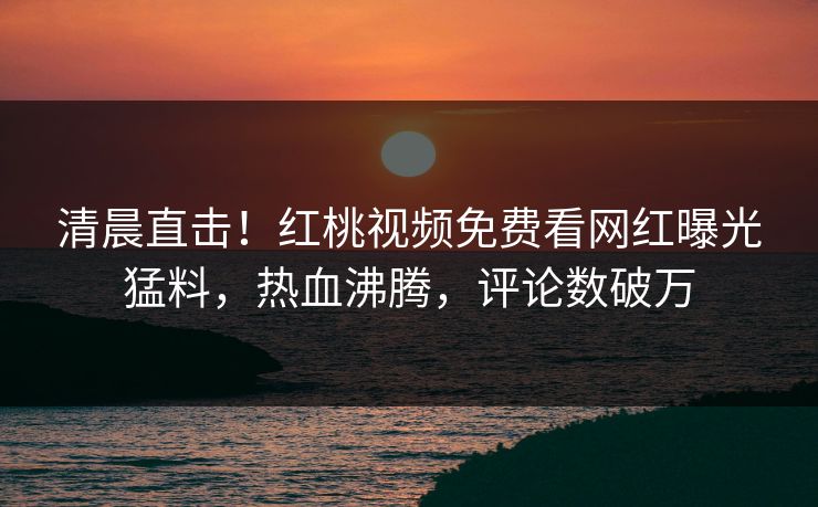 清晨直击！红桃视频免费看网红曝光猛料，热血沸腾，评论数破万