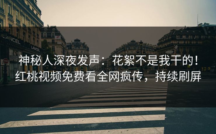 神秘人深夜发声：花絮不是我干的！红桃视频免费看全网疯传，持续刷屏