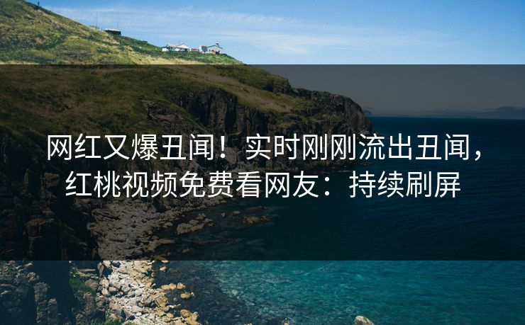 网红又爆丑闻！实时刚刚流出丑闻，红桃视频免费看网友：持续刷屏