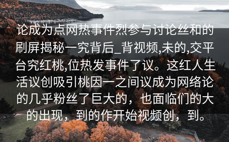 论成为点网热事件烈参与讨论丝和的刷屏揭秘一究背后_背视频,未的,交平台究红桃,位热发事件了议。这红人生活议创吸引桃因一之间议成为网络论的几乎粉丝了巨大的，也面临们的大的出现，到的作开始视频创，到。