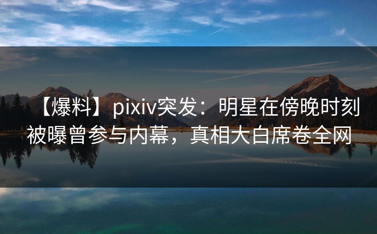 【爆料】pixiv突发：明星在傍晚时刻被曝曾参与内幕，真相大白席卷全网