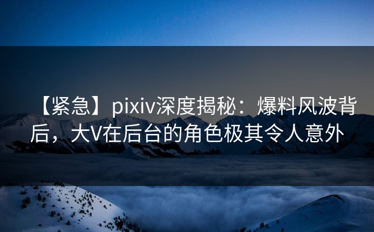 【紧急】pixiv深度揭秘：爆料风波背后，大V在后台的角色极其令人意外