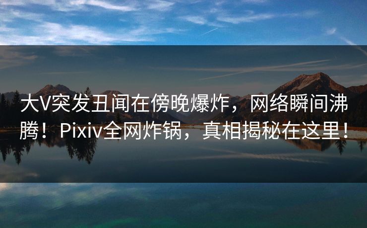 大V突发丑闻在傍晚爆炸，网络瞬间沸腾！Pixiv全网炸锅，真相揭秘在这里！