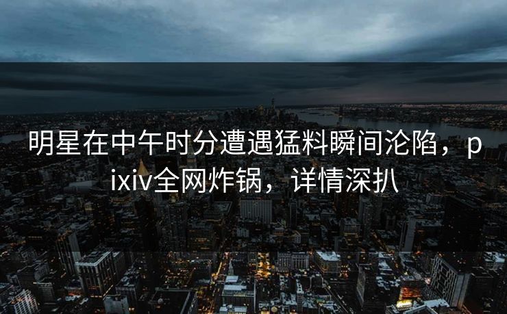 明星在中午时分遭遇猛料瞬间沦陷，pixiv全网炸锅，详情深扒