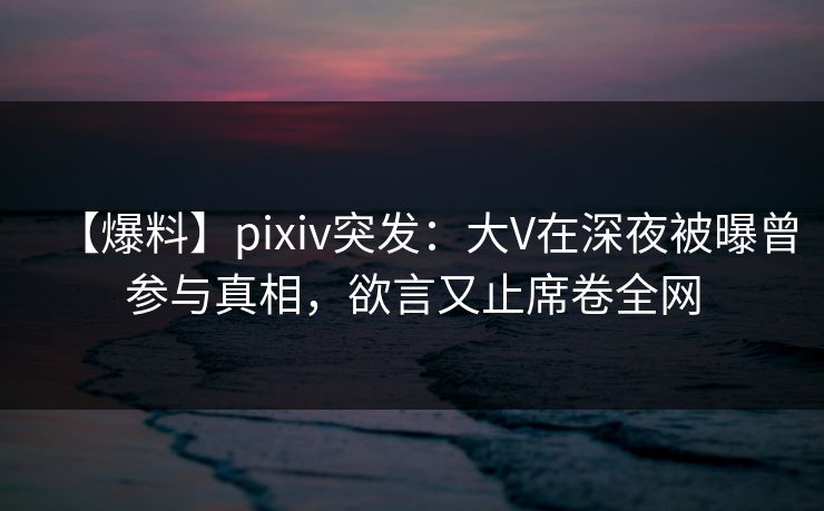【爆料】pixiv突发：大V在深夜被曝曾参与真相，欲言又止席卷全网