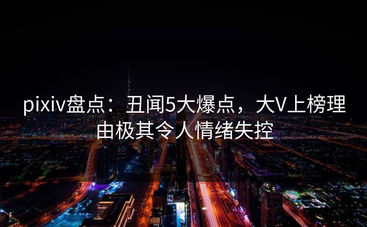 pixiv盘点：丑闻5大爆点，大V上榜理由极其令人情绪失控