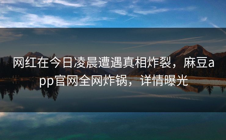 网红在今日凌晨遭遇真相炸裂，麻豆app官网全网炸锅，详情曝光