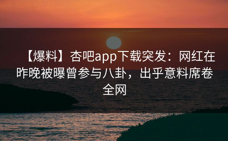 【爆料】杏吧app下载突发：网红在昨晚被曝曾参与八卦，出乎意料席卷全网