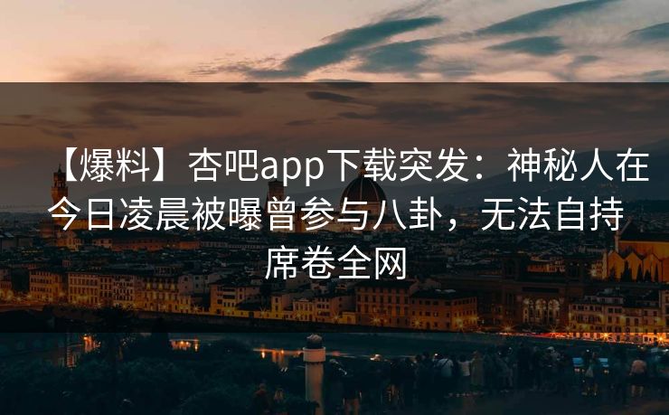 【爆料】杏吧app下载突发：神秘人在今日凌晨被曝曾参与八卦，无法自持席卷全网