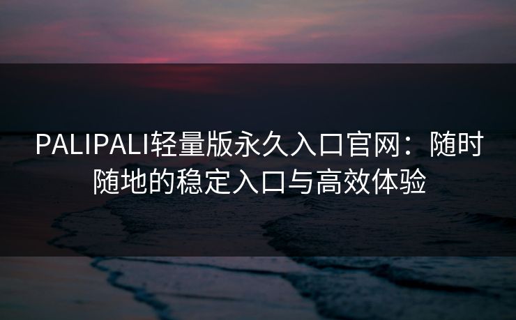 PALIPALI轻量版永久入口官网：随时随地的稳定入口与高效体验