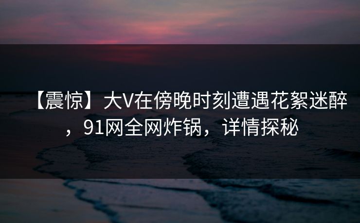 【震惊】大V在傍晚时刻遭遇花絮迷醉，91网全网炸锅，详情探秘