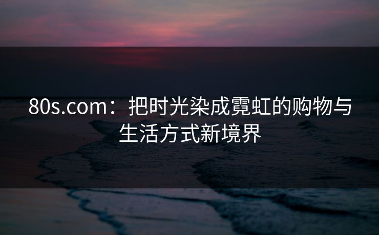 80s.com：把时光染成霓虹的购物与生活方式新境界