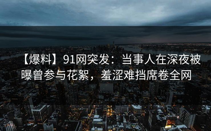 【爆料】91网突发：当事人在深夜被曝曾参与花絮，羞涩难挡席卷全网