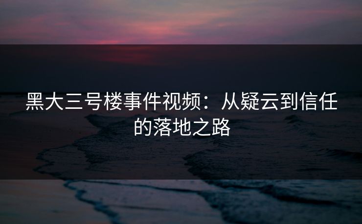 黑大三号楼事件视频：从疑云到信任的落地之路