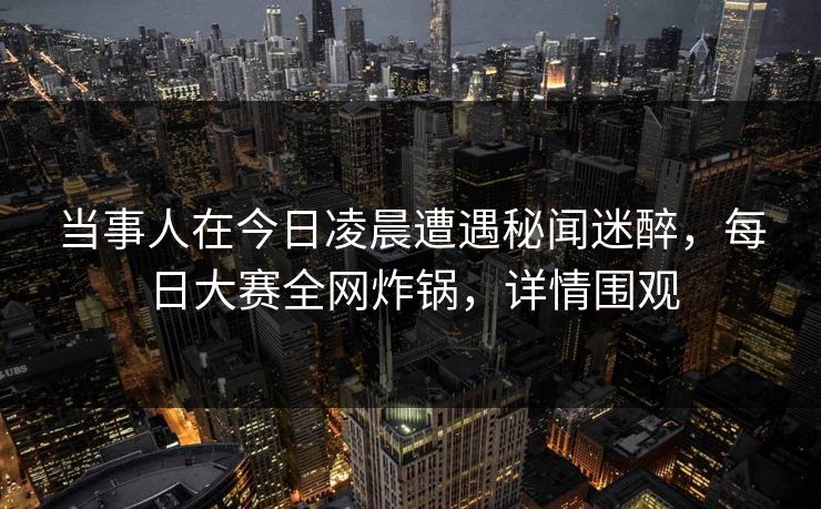 当事人在今日凌晨遭遇秘闻迷醉，每日大赛全网炸锅，详情围观